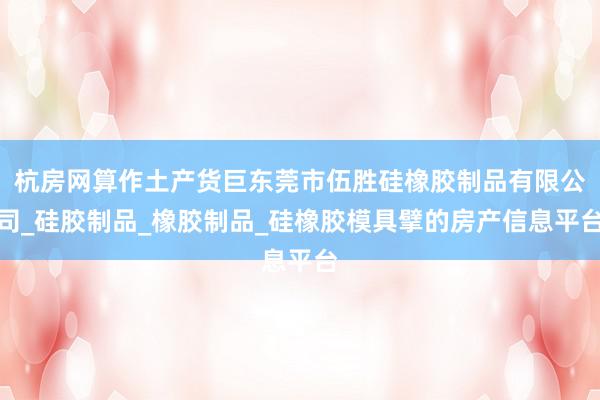 杭房网算作土产货巨东莞市伍胜硅橡胶制品有限公司_硅胶制品_橡胶制品_硅橡胶模具擘的房产信息平台