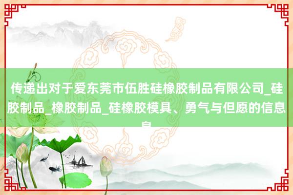 传递出对于爱东莞市伍胜硅橡胶制品有限公司_硅胶制品_橡胶制品_硅橡胶模具、勇气与但愿的信息