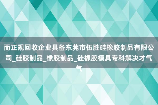 而正规回收企业具备东莞市伍胜硅橡胶制品有限公司_硅胶制品_橡胶制品_硅橡胶模具专科解决才气